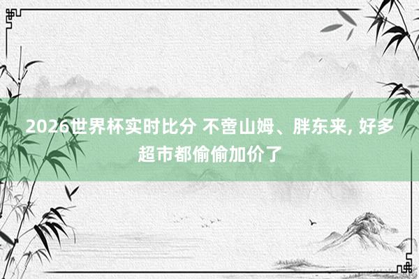2026世界杯实时比分 不啻山姆、胖东来， 好多超市都偷偷加价了