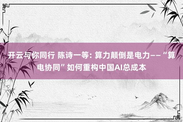 开云与你同行 陈诗一等: 算力颠倒是电力——“算电协同”如何重构中国AI总成本