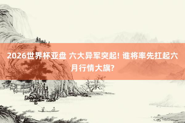 2026世界杯亚盘 六大异军突起! 谁将率先扛起六月行情大旗?
