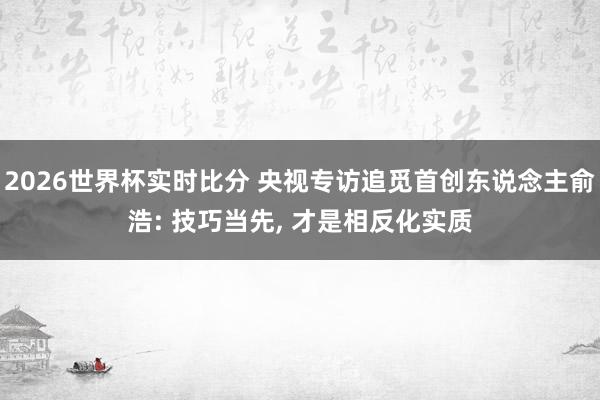 2026世界杯实时比分 央视专访追觅首创东说念主俞浩: 技巧当先， 才是相反化实质