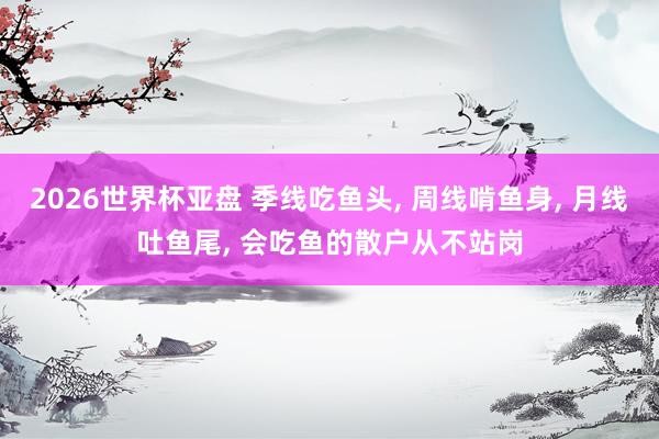2026世界杯亚盘 季线吃鱼头， 周线啃鱼身， 月线吐鱼尾， 会吃鱼的散户从不站岗