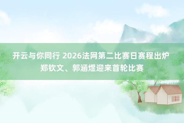 开云与你同行 2026法网第二比赛日赛程出炉 郑钦文、郭涵煜迎来首轮比赛