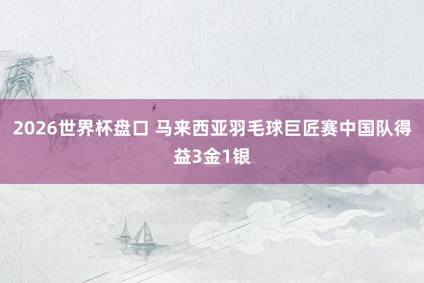2026世界杯盘口 马来西亚羽毛球巨匠赛中国队得益3金1银