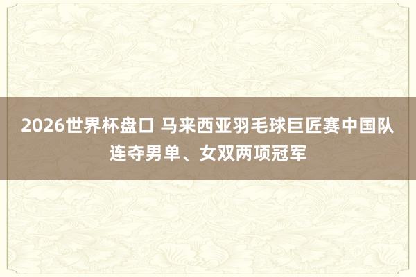 2026世界杯盘口 马来西亚羽毛球巨匠赛中国队连夺男单、女双两项冠军