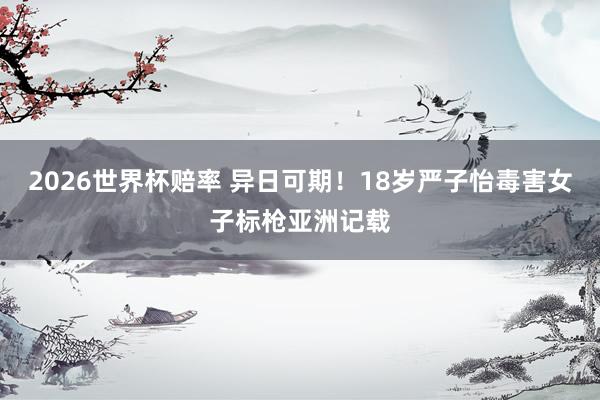 2026世界杯赔率 异日可期！18岁严子怡毒害女子标枪亚洲记载
