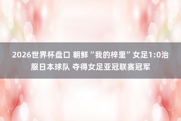2026世界杯盘口 朝鲜“我的梓里”女足1:0治服日本球队 夺得女足亚冠联赛冠军