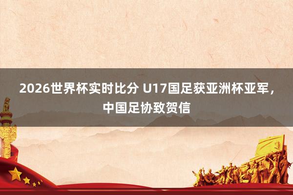 2026世界杯实时比分 U17国足获亚洲杯亚军，中国足协致贺信