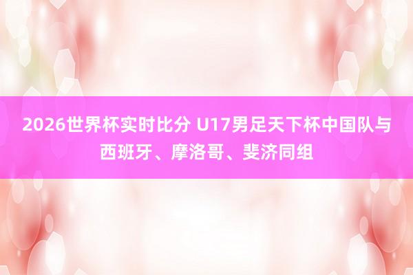 2026世界杯实时比分 U17男足天下杯中国队与西班牙、摩洛哥、斐济同组
