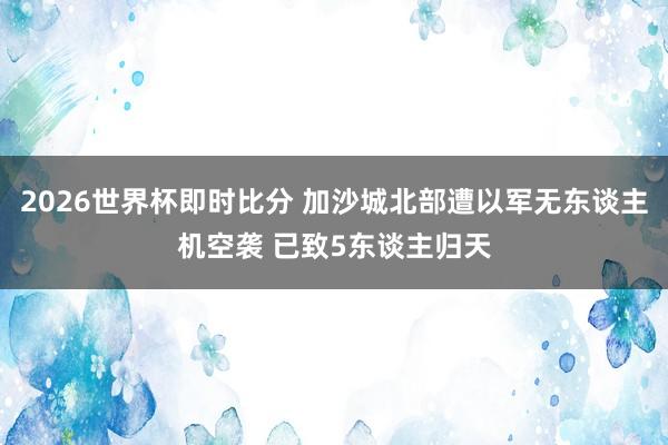2026世界杯即时比分 加沙城北部遭以军无东谈主机空袭 已致5东谈主归天