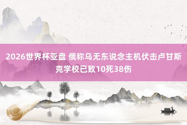 2026世界杯亚盘 俄称乌无东说念主机伏击卢甘斯克学校已致10死38伤