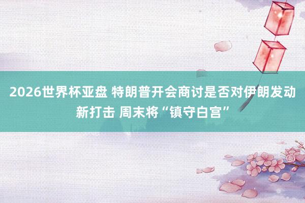 2026世界杯亚盘 特朗普开会商讨是否对伊朗发动新打击 周末将“镇守白宫”