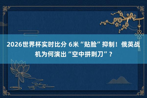 2026世界杯实时比分 6米“贴脸”抑制！俄英战机为何演出“空中拼刺刀”？