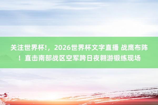 关注世界杯!，2026世界杯文字直播 战鹰布阵！直击南部战区空军跨日夜翱游锻练现场