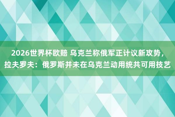 2026世界杯欧赔 乌克兰称俄军正计议新攻势，拉夫罗夫：俄罗斯并未在乌克兰动用统共可用技艺