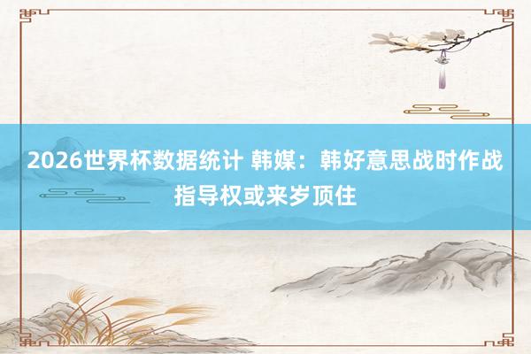 2026世界杯数据统计 韩媒：韩好意思战时作战指导权或来岁顶住