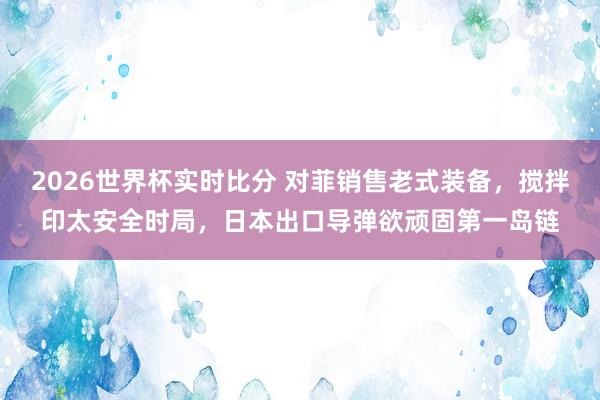 2026世界杯实时比分 对菲销售老式装备，搅拌印太安全时局，日本出口导弹欲顽固第一岛链