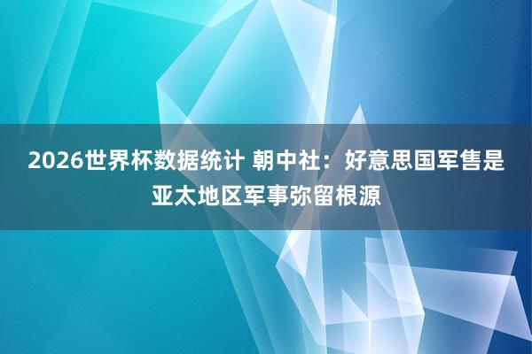 2026世界杯数据统计 朝中社：好意思国军售是亚太地区军事弥留根源