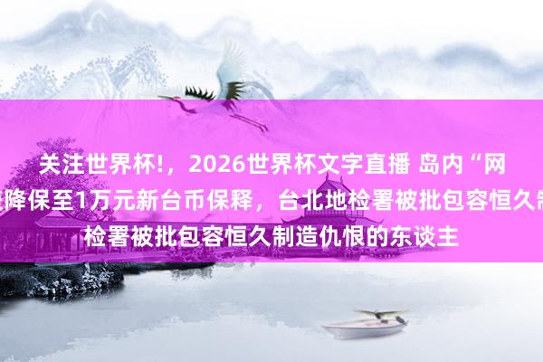 关注世界杯!，2026世界杯文字直播 岛内“网红”蛋袭柯文哲获降保至1万元新台币保释，台北地检署被批包容恒久制造仇恨的东谈主