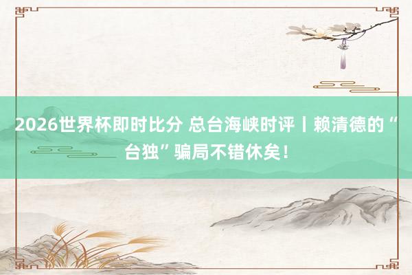 2026世界杯即时比分 总台海峡时评丨赖清德的“台独”骗局不错休矣！
