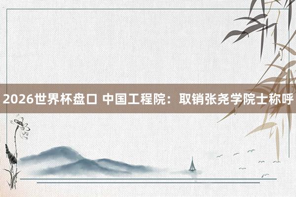 2026世界杯盘口 中国工程院：取销张尧学院士称呼