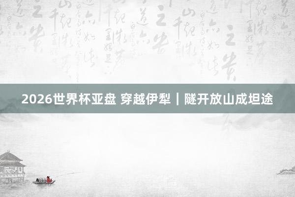 2026世界杯亚盘 穿越伊犁｜隧开放山成坦途