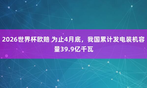 2026世界杯欧赔 为止4月底，我国累计发电装机容量39.9亿千瓦