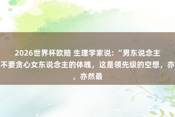 2026世界杯欧赔 生理学家说: “男东说念主一定不要贪心女东说念主的体魄，这是领先级的空想，亦然最