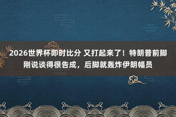 2026世界杯即时比分 又打起来了！特朗普前脚刚说谈得很告成，后脚就轰炸伊朗幅员