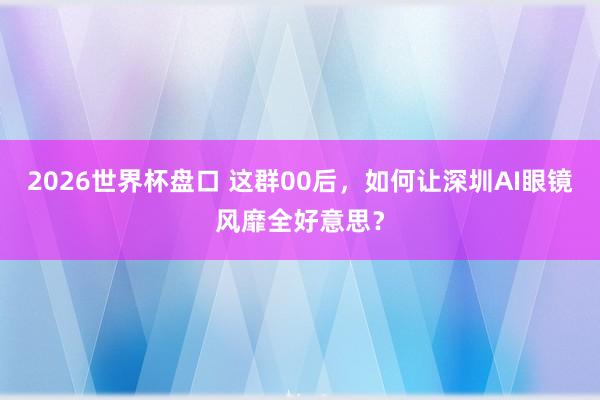 2026世界杯盘口 这群00后，如何让深圳AI眼镜风靡全好意思？