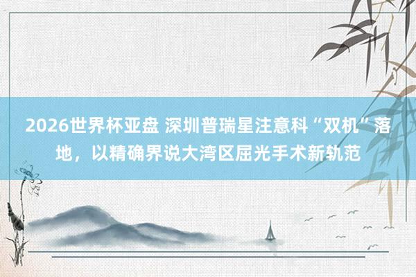 2026世界杯亚盘 深圳普瑞星注意科“双机”落地，以精确界说大湾区屈光手术新轨范