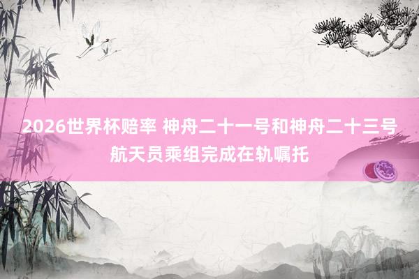 2026世界杯赔率 神舟二十一号和神舟二十三号航天员乘组完成在轨嘱托