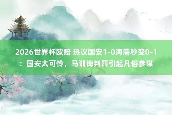 2026世界杯欧赔 热议国安1-0海港秒变0-1：国安太可怜，马训诲判罚引起凡俗参谋