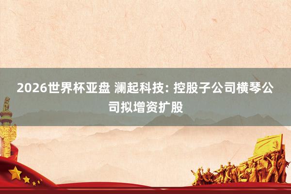 2026世界杯亚盘 澜起科技: 控股子公司横琴公司拟增资扩股