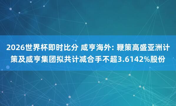 2026世界杯即时比分 咸亨海外: 鞭策高盛亚洲计策及咸亨集团拟共计减合手不超3.6142%股份