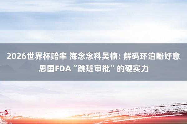 2026世界杯赔率 海念念科吴楠: 解码环泊酚好意思国FDA“跳班审批”的硬实力