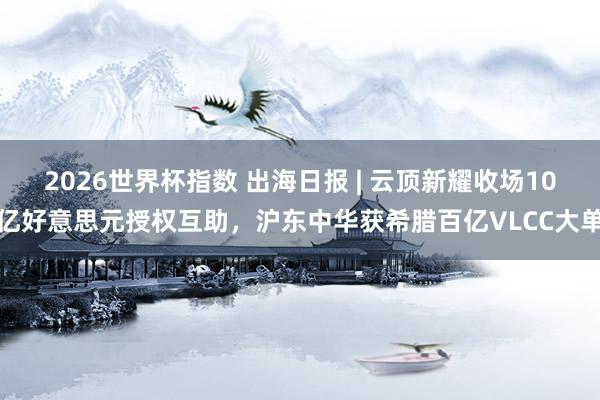 2026世界杯指数 出海日报 | 云顶新耀收场10亿好意思元授权互助，沪东中华获希腊百亿VLCC大单