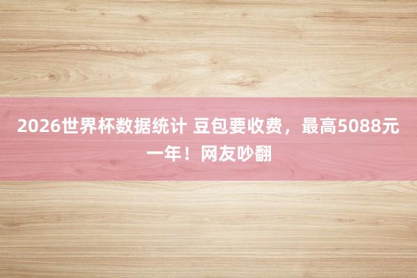 2026世界杯数据统计 豆包要收费，最高5088元一年！网友吵翻