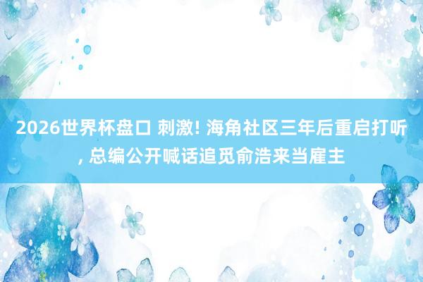 2026世界杯盘口 刺激! 海角社区三年后重启打听， 总编公开喊话追觅俞浩来当雇主