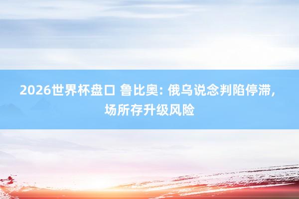 2026世界杯盘口 鲁比奥: 俄乌说念判陷停滞, 场所存升级