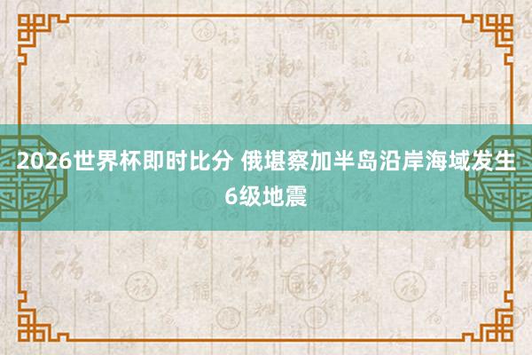 2026世界杯即时比分 俄堪察加半岛沿岸海域发生6级地震